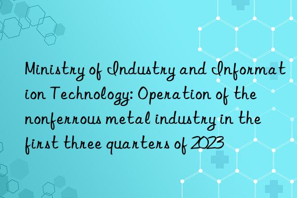 Ministry of Industry and Information Technology: Operation of the nonferrous metal industry in the first three quarters of 2023