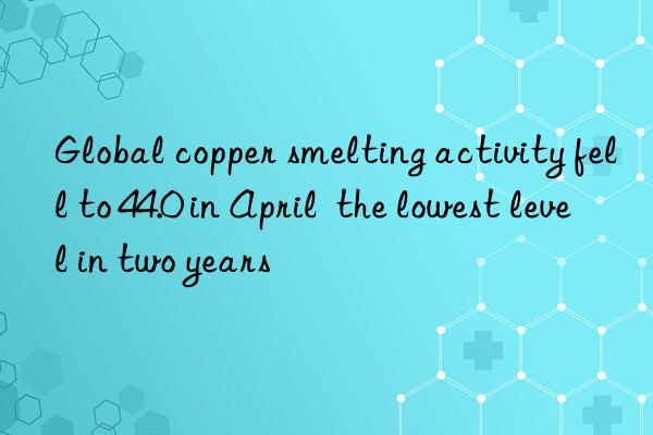 Global copper smelting activity fell to 44.0 in April  the lowest level in two years