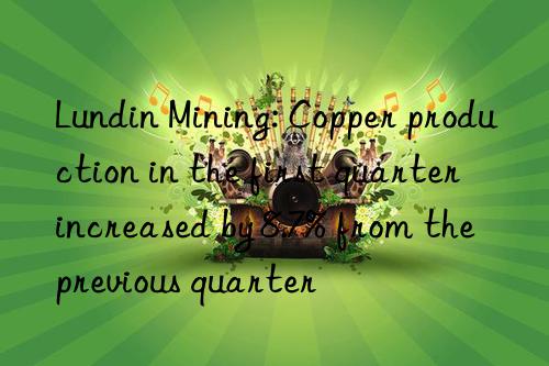 Lundin Mining: Copper production in the first quarter increased by 8.7% from the previous quarter