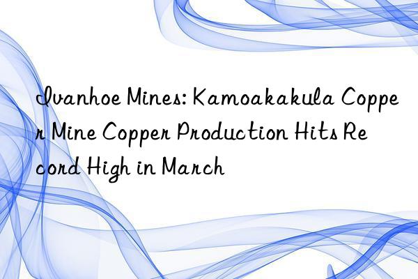 Ivanhoe Mines: Kamoakakula Copper Mine Copper Production Hits Record High in March