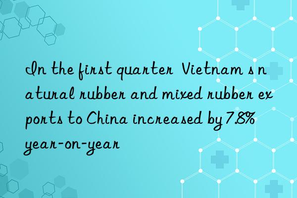 In the first quarter  Vietnam s natural rubber and mixed rubber exports to China increased by 7.8% year-on-year