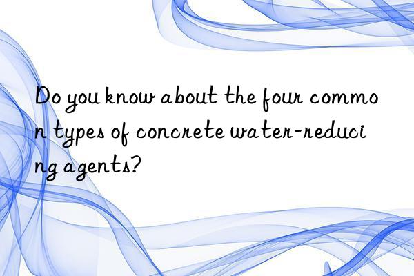 Do you know about the four common types of concrete water-reducing agents?