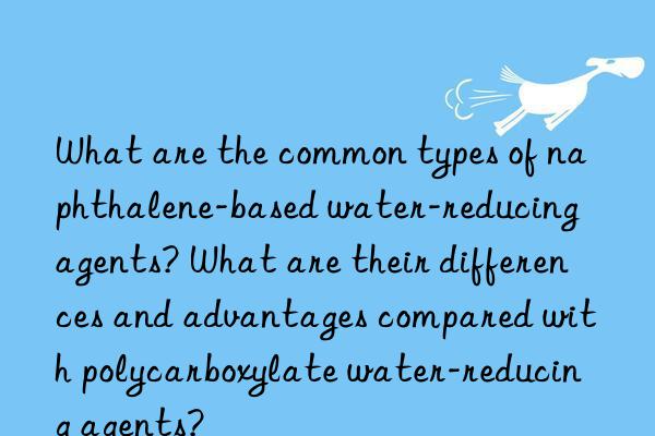 What are the common types of naphthalene-based water-reducing agents? What are their differences and advantages compared with polycarboxylate water-reducing agents?