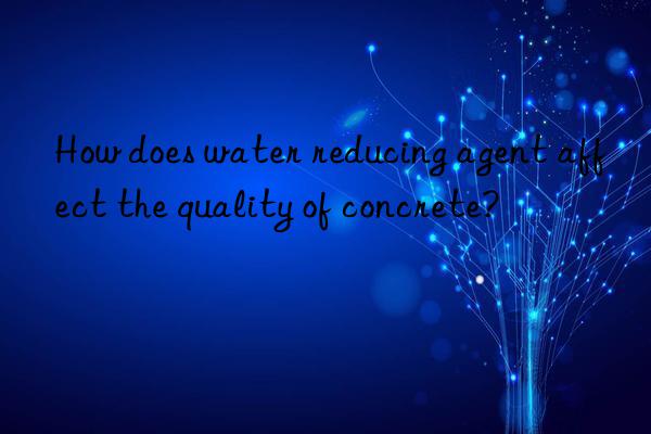 How does water reducing agent affect the quality of concrete?