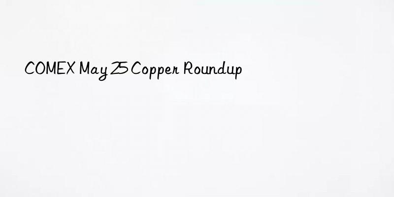 COMEX May 25 Copper Roundup