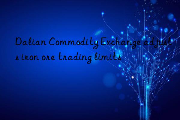 Dalian Commodity Exchange adjusts iron ore trading limits