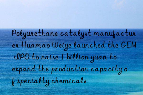 Polyurethane catalyst manufacturer Huamao Weiye launched the GEM IPO to raise 1 billion yuan to expand the production capacity of specialty chemicals