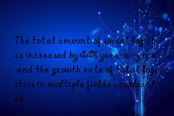 The total amount of social logistics increased by 4.4% year-on-year  and the growth rate of total logistics in multiple fields accelerated