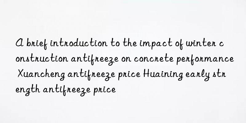 A brief introduction to the impact of winter construction antifreeze on concrete performance Xuancheng antifreeze price Huaining early strength antifreeze price