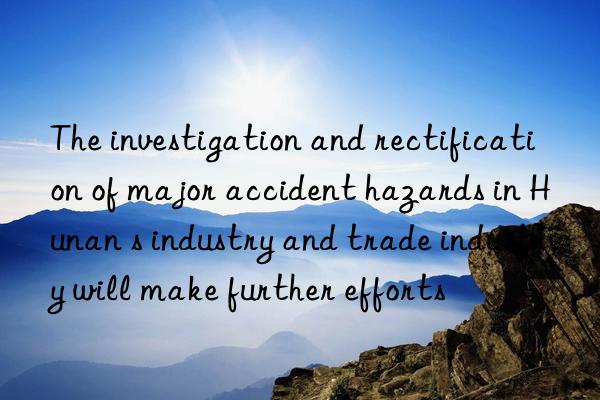 The investigation and rectification of major accident hazards in Hunan s industry and trade industry will make further efforts