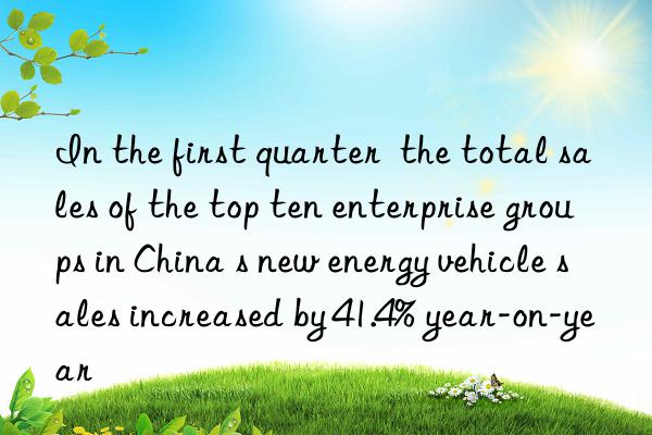 In the first quarter  the total sales of the top ten enterprise groups in China s new energy vehicle sales increased by 41.4% year-on-year