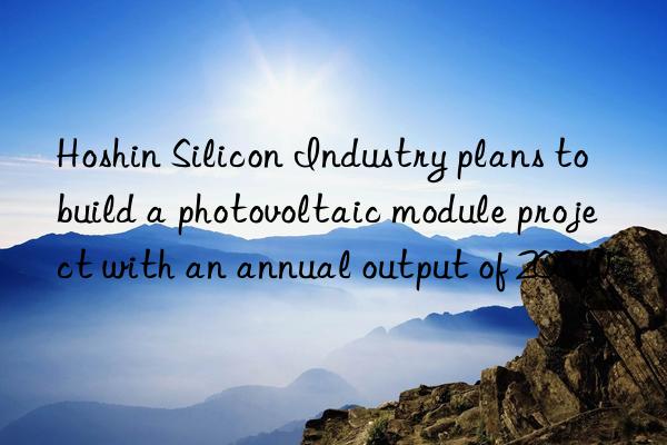 Hoshin Silicon Industry plans to build a photovoltaic module project with an annual output of 20GW