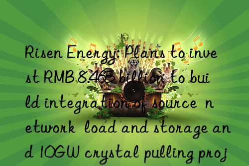 Risen Energy: Plans to invest RMB 8.465 billion to build integration of source  network  load and storage and 10GW crystal pulling projects