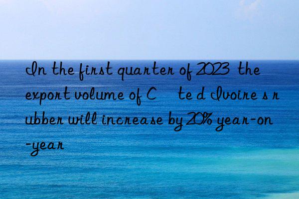 In the first quarter of 2023  the export volume of Côte d Ivoire s rubber will increase by 20% year-on-year