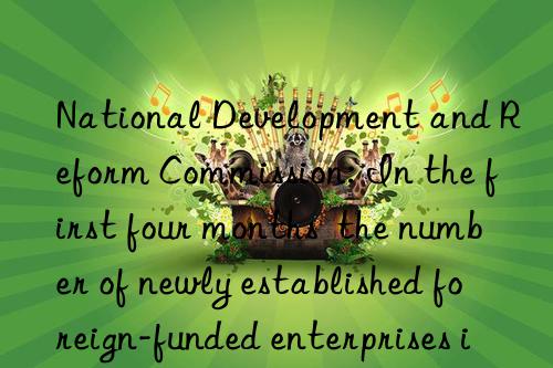 National Development and Reform Commission: In the first four months  the number of newly established foreign-funded enterprises in my country increased by 31.1% year-on-year