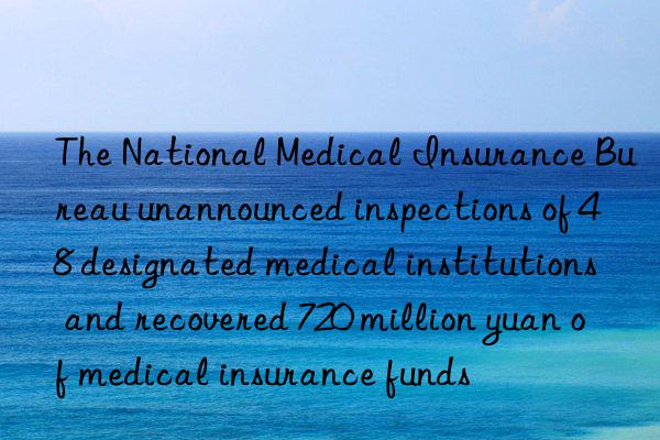 The National Medical Insurance Bureau unannounced inspections of 48 designated medical institutions and recovered 720 million yuan of medical insurance funds