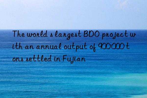 The world s largest BDO project with an annual output of 900 000 tons settled in Fujian