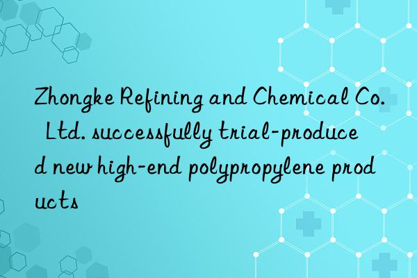 Zhongke Refining and Chemical Co.  Ltd. successfully trial-produced new high-end polypropylene products