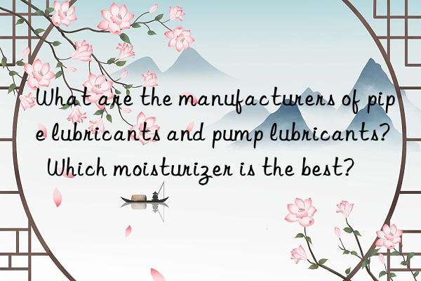 What are the manufacturers of pipe lubricants and pump lubricants?  Which moisturizer is the best?