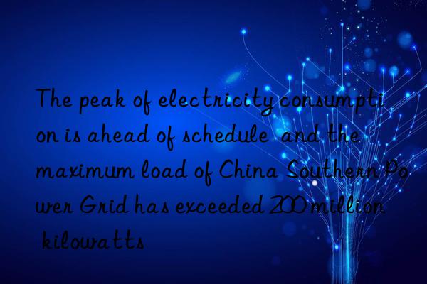 The peak of electricity consumption is ahead of schedule  and the maximum load of China Southern Power Grid has exceeded 200 million kilowatts