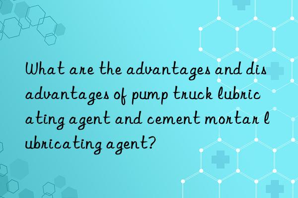 What are the advantages and disadvantages of pump truck lubricating agent and cement mortar lubricating agent?