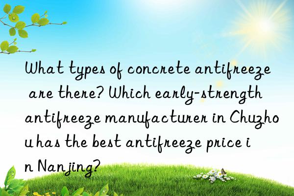 What types of concrete antifreeze are there? Which early-strength antifreeze manufacturer in Chuzhou has the best antifreeze price in Nanjing?