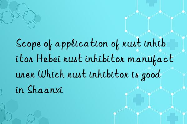 Scope of application of rust inhibitor Hebei rust inhibitor manufacturer Which rust inhibitor is good in Shaanxi