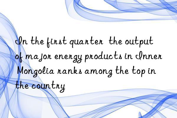 In the first quarter  the output of major energy products in Inner Mongolia ranks among the top in the country