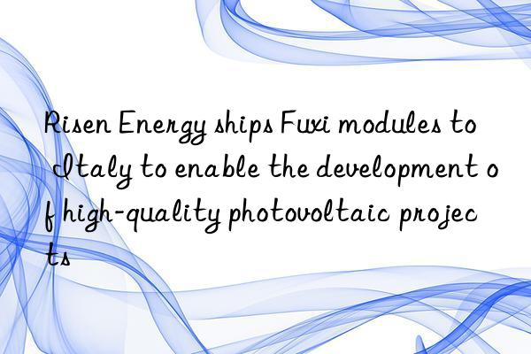 Risen Energy ships Fuxi modules to Italy to enable the development of high-quality photovoltaic projects