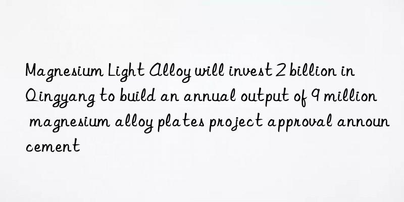 Magnesium Light Alloy will invest 2 billion in Qingyang to build an annual output of 9 million magnesium alloy plates project approval announcement