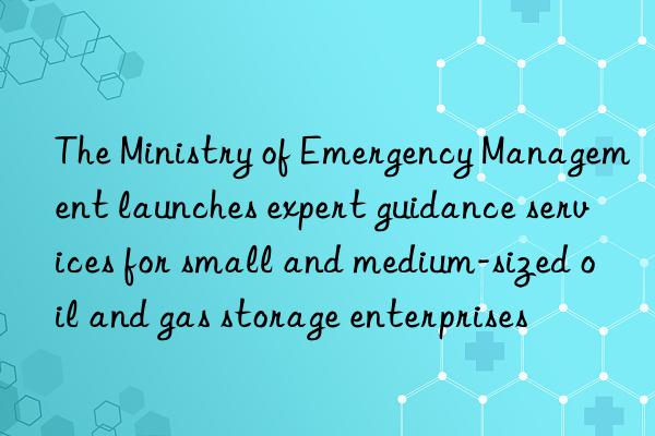 The Ministry of Emergency Management launches expert guidance services for small and medium-sized oil and gas storage enterprises