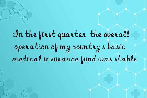 In the first quarter  the overall operation of my country s basic medical insurance fund was stable