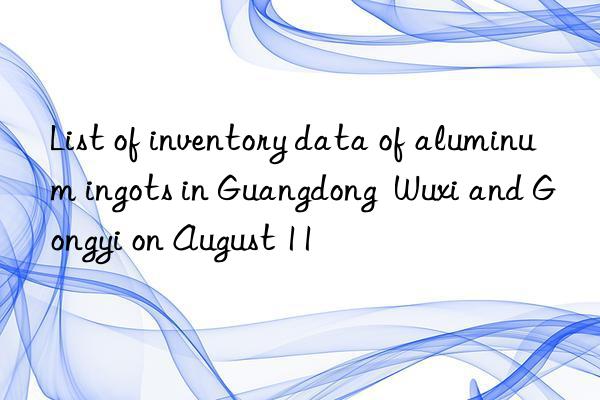 List of inventory data of aluminum ingots in Guangdong  Wuxi and Gongyi on August 11