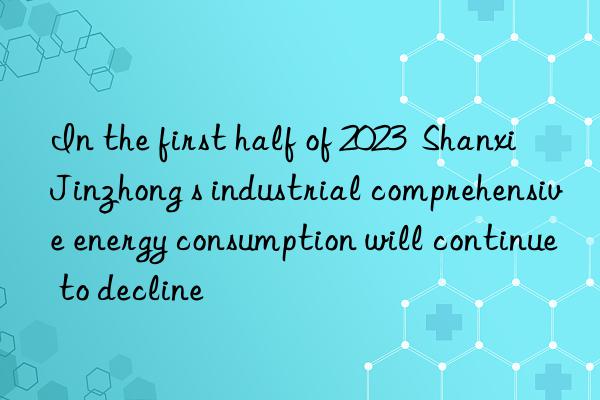 In the first half of 2023  Shanxi Jinzhong s industrial comprehensive energy consumption will continue to decline