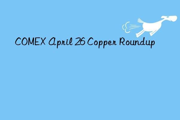 COMEX April 26 Copper Roundup