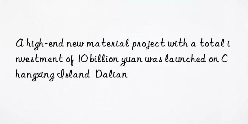 A high-end new material project with a total investment of 10 billion yuan was launched on Changxing Island  Dalian