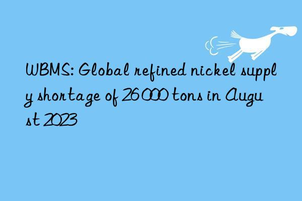 WBMS: Global refined nickel supply shortage of 26 000 tons in August 2023