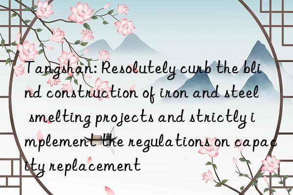 Tangshan: Resolutely curb the blind construction of iron and steel smelting projects and strictly implement the regulations on capacity replacement