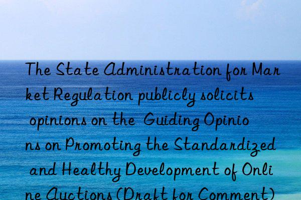 The State Administration for Market Regulation publicly solicits opinions on the  Guiding Opinions on Promoting the Standardized and Healthy Development of Online Auctions (Draft for Comment)