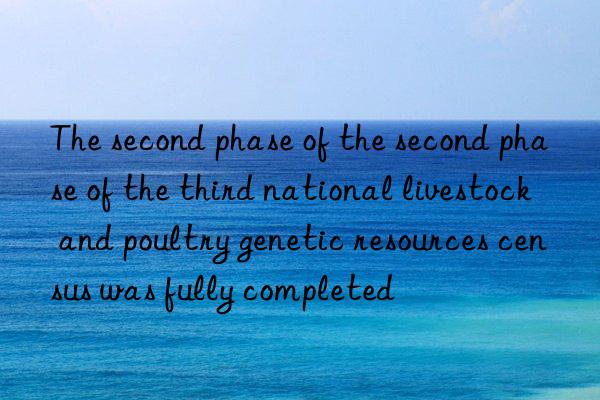 The second phase of the second phase of the third national livestock and poultry genetic resources census was fully completed