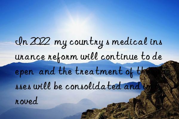 In 2022  my country s medical insurance reform will continue to deepen  and the treatment of the masses will be consolidated and improved