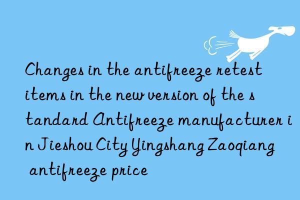 Changes in the antifreeze retest items in the new version of the standard Antifreeze manufacturer in Jieshou City Yingshang Zaoqiang antifreeze price