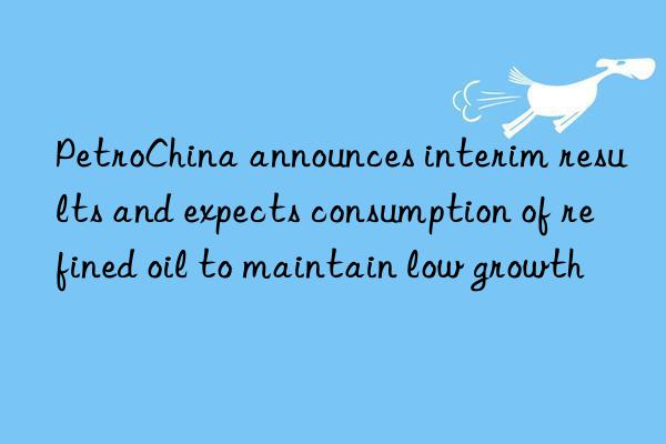 PetroChina announces interim results and expects consumption of refined oil to maintain low growth