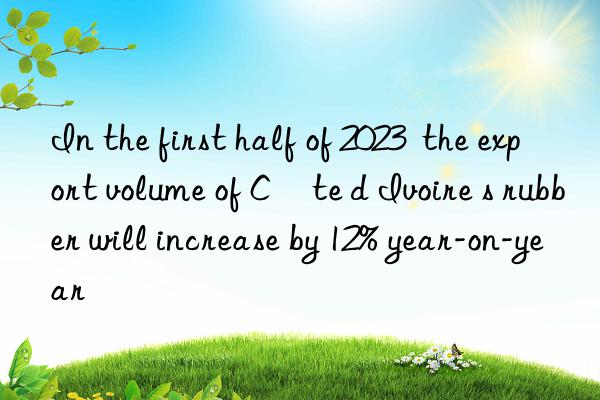 In the first half of 2023  the export volume of Côte d Ivoire s rubber will increase by 12% year-on-year