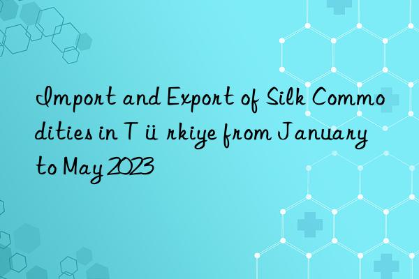 Import and Export of Silk Commodities in Türkiye from January to May 2023