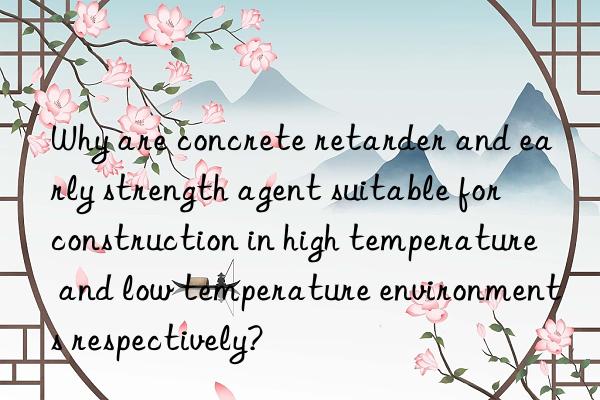 Why are concrete retarder and early strength agent suitable for construction in high temperature and low temperature environments respectively?