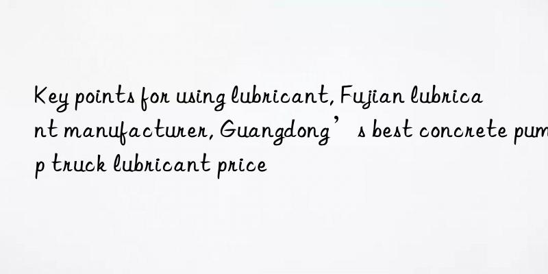 Key points for using lubricant, Fujian lubricant manufacturer, Guangdong’s best concrete pump truck lubricant price