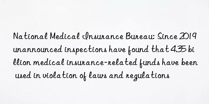 National Medical Insurance Bureau: Since 2019  unannounced inspections have found that 4.35 billion medical insurance-related funds have been used in violation of laws and regulations