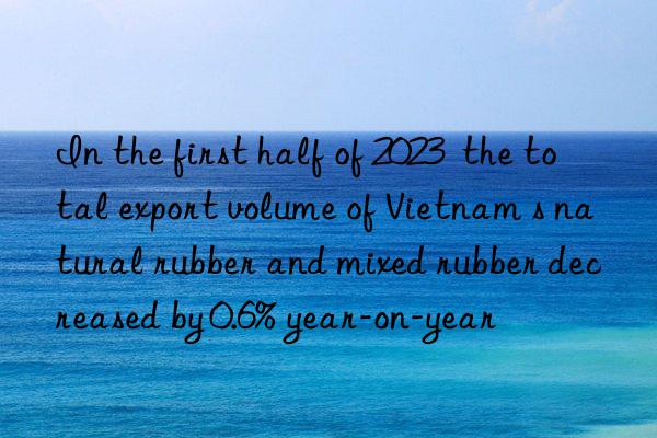 In the first half of 2023  the total export volume of Vietnam s natural rubber and mixed rubber decreased by 0.6% year-on-year