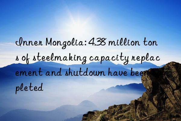 Inner Mongolia: 4.38 million tons of steelmaking capacity replacement and shutdown have been completed